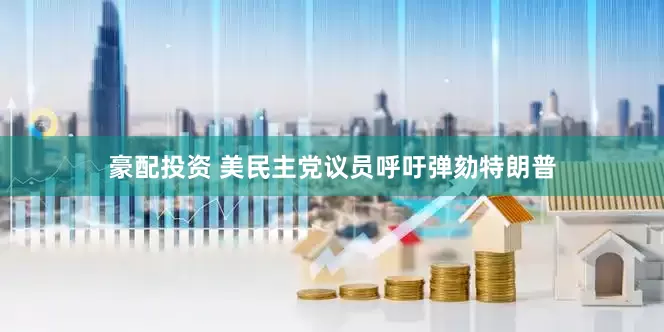豪配投资 美民主党议员呼吁弹劾特朗普