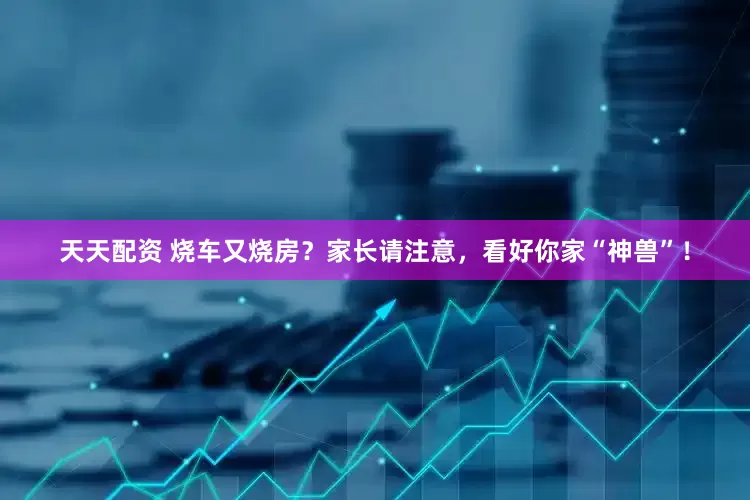 天天配资 烧车又烧房？家长请注意，看好你家“神兽”！