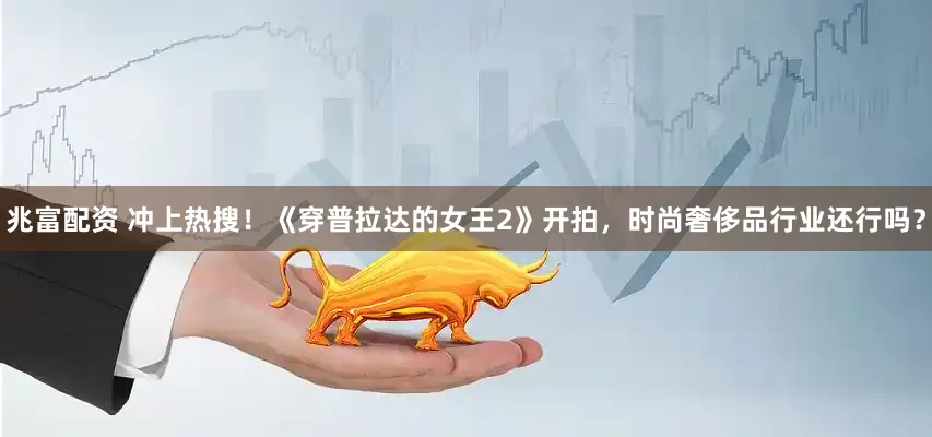 兆富配资 冲上热搜！《穿普拉达的女王2》开拍，时尚奢侈品行业还行吗？