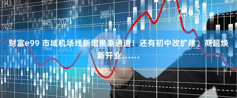 财富e99 市域机场线新增换乘通道！还有初中改扩建、商超焕新开业……