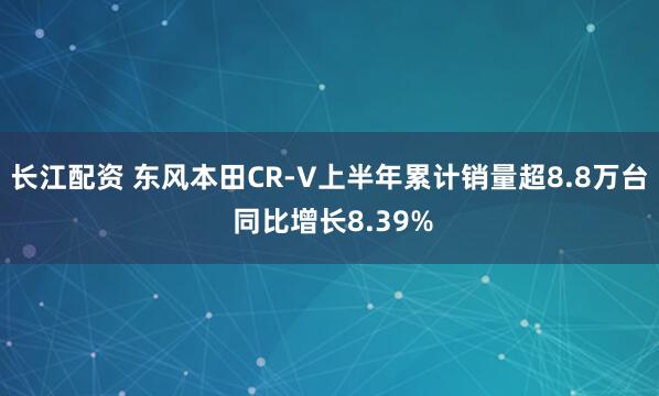 长江配资 东风本田CR-V上半年累计销量超8.8万台 同比增长8.39%