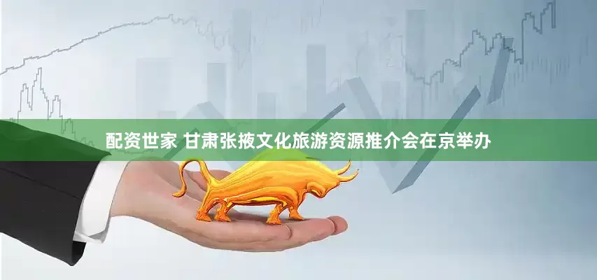配资世家 甘肃张掖文化旅游资源推介会在京举办