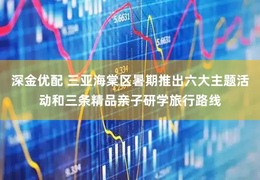 深金优配 三亚海棠区暑期推出六大主题活动和三条精品亲子研学旅行路线