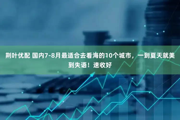 荆叶优配 国内7-8月最适合去看海的10个城市，一到夏天就美到失语！速收好