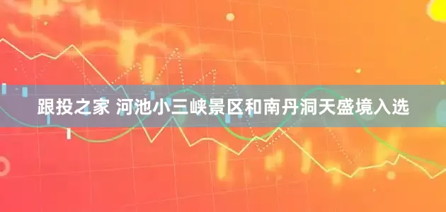 跟投之家 河池小三峡景区和南丹洞天盛境入选