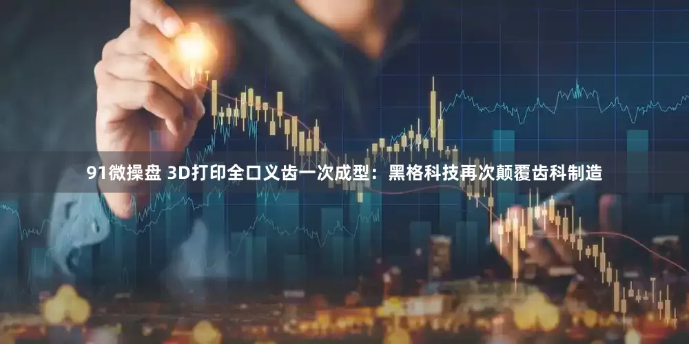 91微操盘 3D打印全口义齿一次成型：黑格科技再次颠覆齿科制造