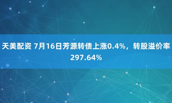 天美配资 7月16日芳源转债上涨0.4%，转股溢价率297.64%