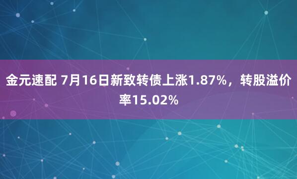 金元速配 7月16日新致转债上涨1.87%，转股溢价率15.02%
