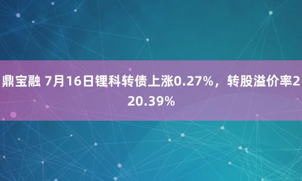 鼎宝融 7月16日锂科转债上涨0.27%，转股溢价率220.39%