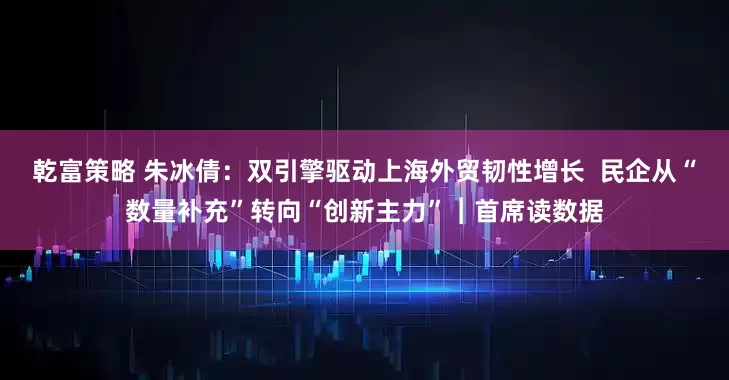 乾富策略 朱冰倩：双引擎驱动上海外贸韧性增长  民企从“数量补充”转向“创新主力”︱首席读数据