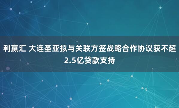 利赢汇 大连圣亚拟与关联方签战略合作协议获不超2.5亿贷款支持