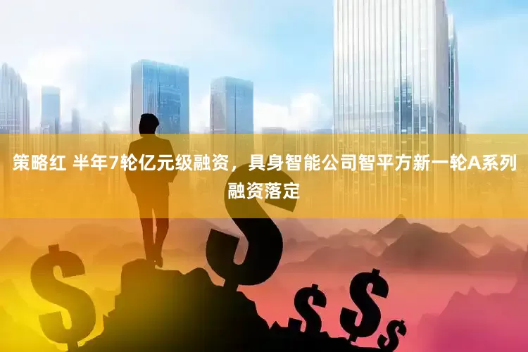 策略红 半年7轮亿元级融资，具身智能公司智平方新一轮A系列融资落定