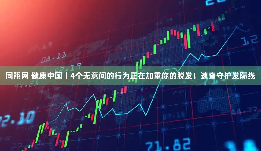 同翔网 健康中国丨4个无意间的行为正在加重你的脱发！速查守护发际线