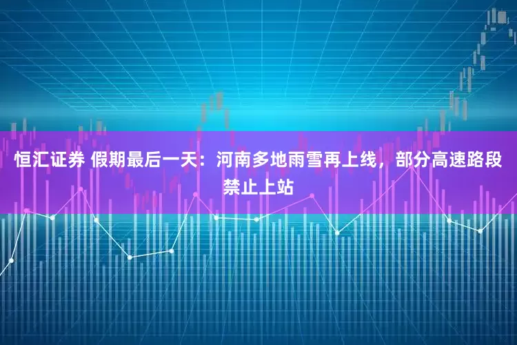 恒汇证券 假期最后一天：河南多地雨雪再上线，部分高速路段禁止上站