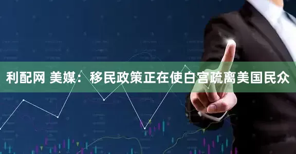 利配网 美媒：移民政策正在使白宫疏离美国民众
