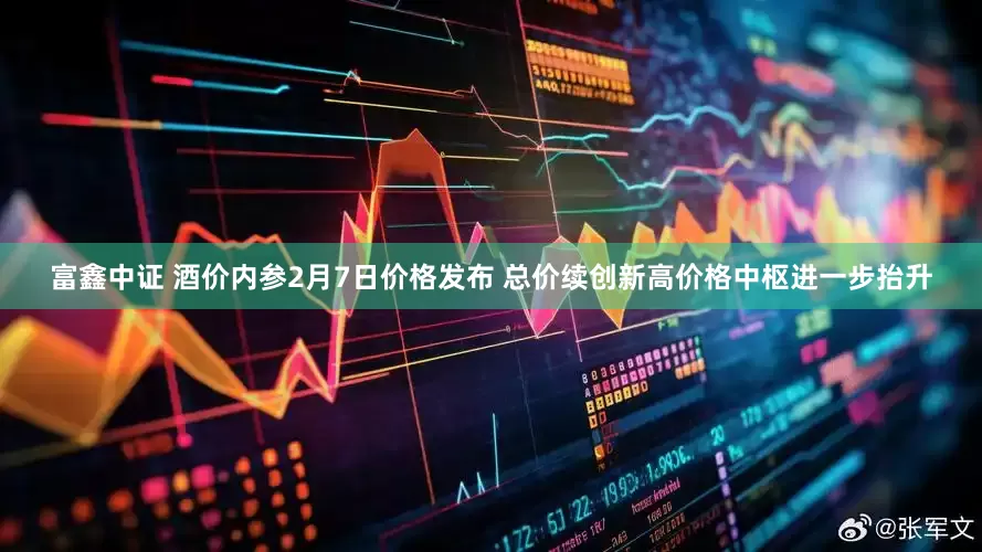 富鑫中证 酒价内参2月7日价格发布 总价续创新高价格中枢进一步抬升