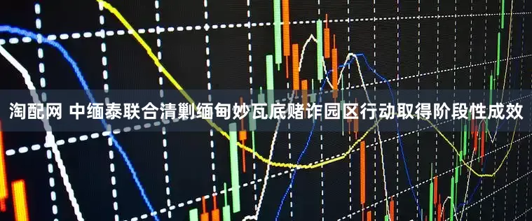 淘配网 中缅泰联合清剿缅甸妙瓦底赌诈园区行动取得阶段性成效