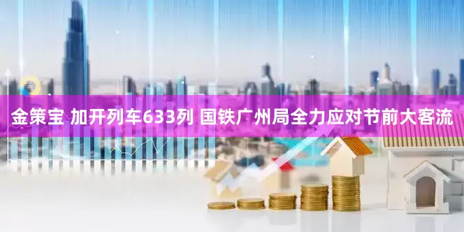 金策宝 加开列车633列 国铁广州局全力应对节前大客流