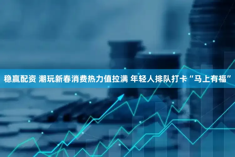 稳赢配资 潮玩新春消费热力值拉满 年轻人排队打卡“马上有福”