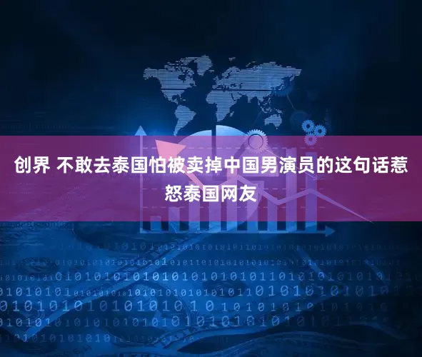 创界 不敢去泰国怕被卖掉中国男演员的这句话惹怒泰国网友