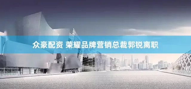 众豪配资 荣耀品牌营销总裁郭锐离职