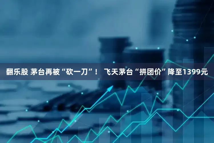 翻乐股 茅台再被“砍一刀”！ 飞天茅台“拼团价”降至1399元