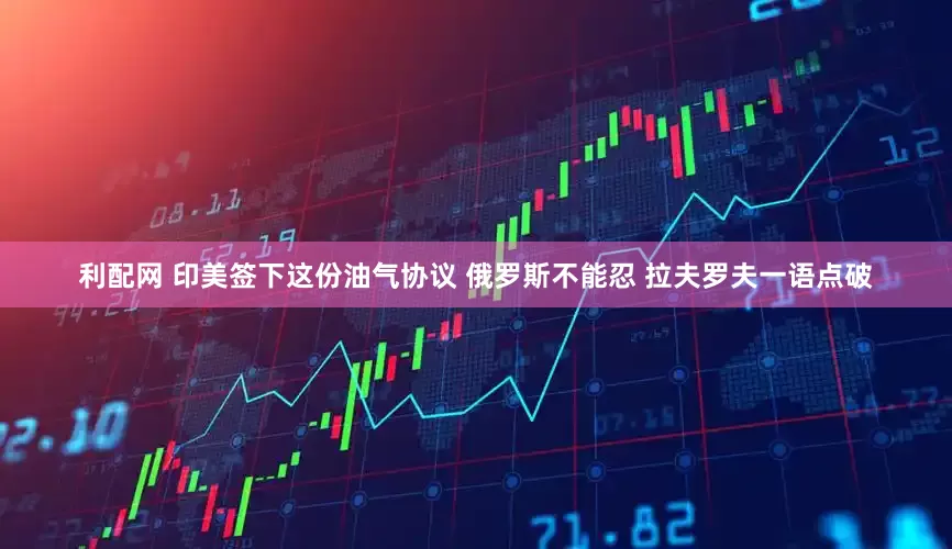 利配网 印美签下这份油气协议 俄罗斯不能忍 拉夫罗夫一语点破