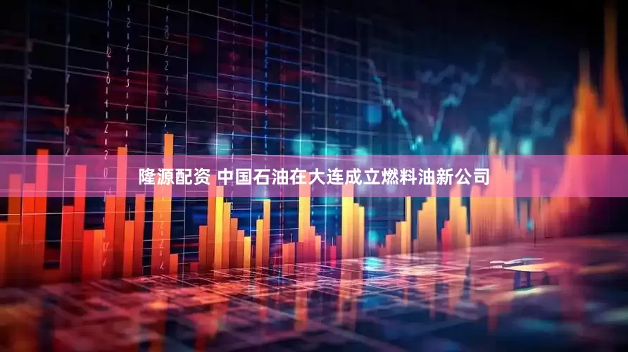 隆源配资 中国石油在大连成立燃料油新公司