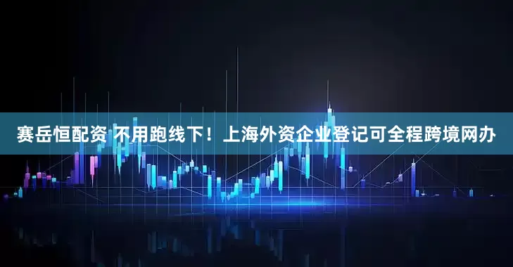 赛岳恒配资 不用跑线下！上海外资企业登记可全程跨境网办