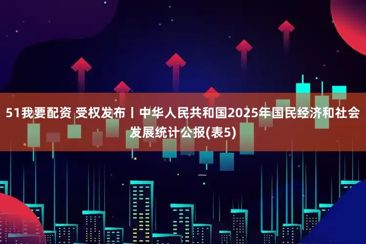 51我要配资 受权发布丨中华人民共和国2025年国民经济和社会发展统计公报(表5)