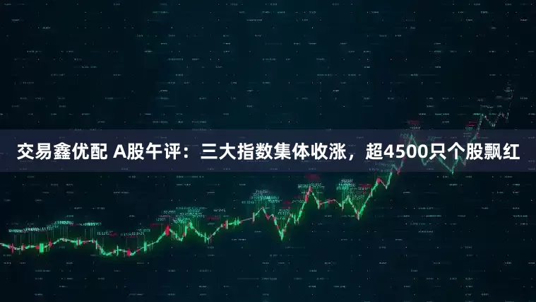 交易鑫优配 A股午评：三大指数集体收涨，超4500只个股飘红