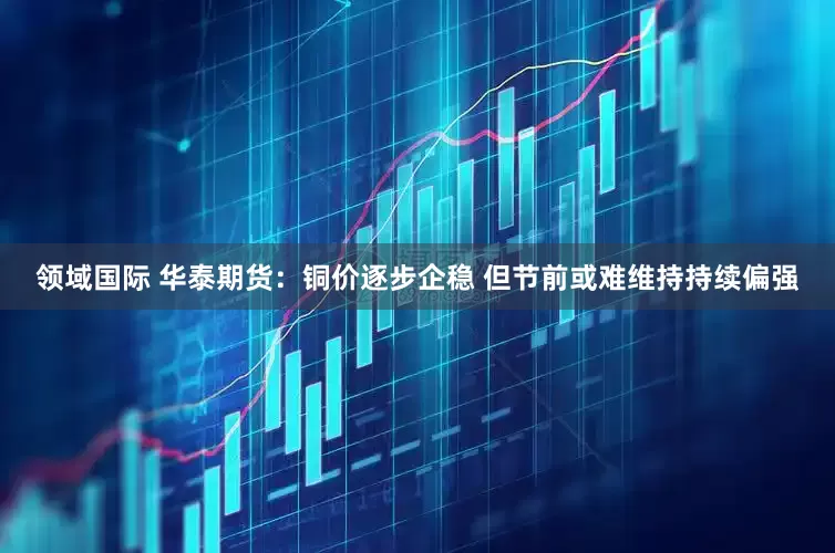领域国际 华泰期货：铜价逐步企稳 但节前或难维持持续偏强