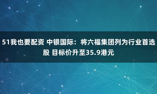 51我也要配资 中银国际：将六福集团列为行业首选股 目标价升至35.9港元